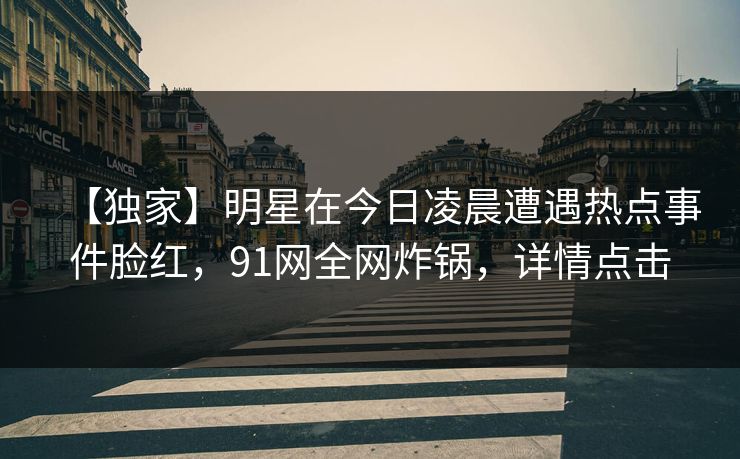 【独家】明星在今日凌晨遭遇热点事件脸红,91网全网炸锅,详情点击 【独家】明星在今日凌晨遭遇热点事件脸红,91网全网炸锅,详情点击