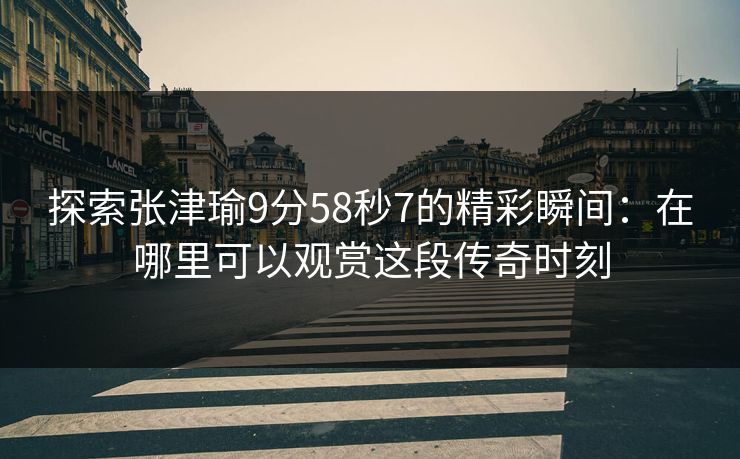 探索张津瑜9分58秒7的精彩瞬间：在哪里可以观赏这段传奇时刻
