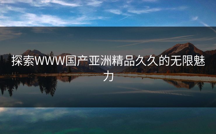 探索WWW国产亚洲精品久久的无限魅力 探索WWW国产亚洲精品久久的无限魅力