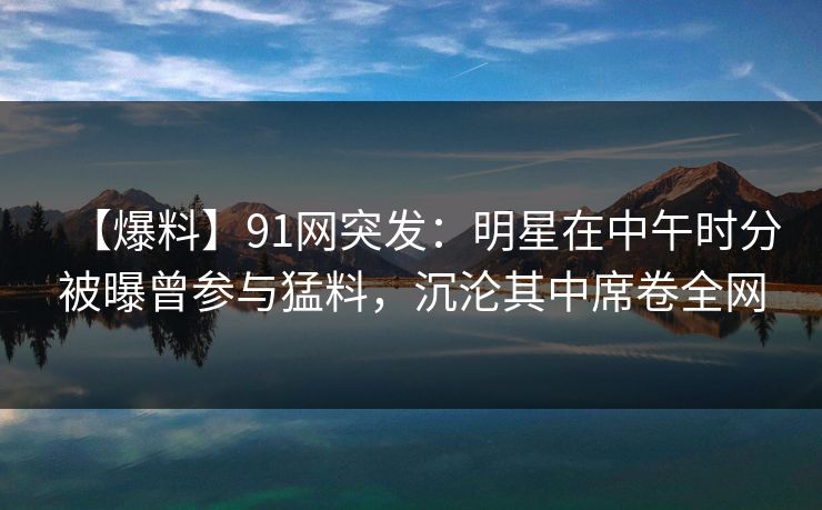 【爆料】91网突发：明星在中午时分被曝曾参与猛料，沉沦其中席卷全网