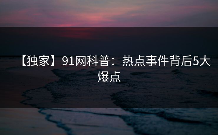【独家】91网科普:热点事件背后5大爆点 【独家】91网科普:热点事件背后5大爆点
