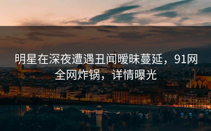 明星在深夜遭遇丑闻暧昧蔓延，91网全网炸锅，详情曝光