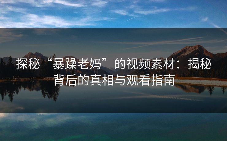 探秘“暴躁老妈”的视频素材：揭秘背后的真相与观看指南