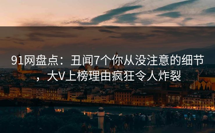 91网盘点:丑闻7个你从没注意的细节,大V上榜理由疯狂令人炸裂 91网盘点:丑闻7个你从没注意的细节,大V上榜理由疯狂令人炸裂