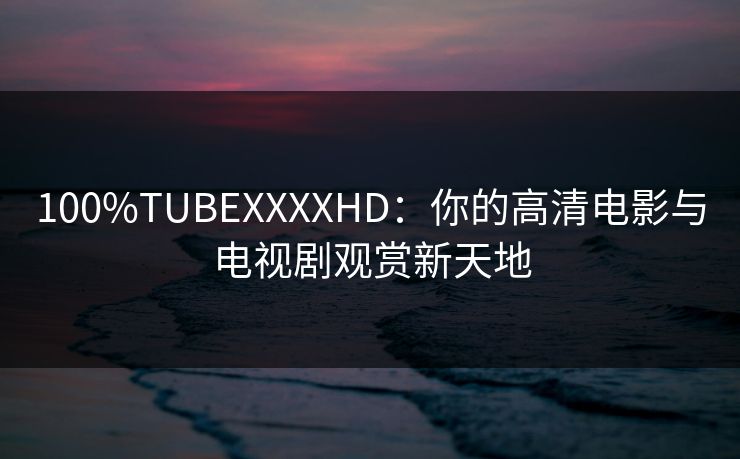 100%TUBEXXXXHD:你的高清电影与电视剧观赏新天地 100%TUBEXXXXHD:你的高清电影与电视剧观赏新天地