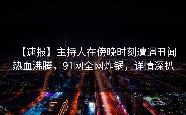 【速报】主持人在傍晚时刻遭遇丑闻热血沸腾,91网全网炸锅,详情深扒 【速报】主持人在傍晚时刻遭遇丑闻热血沸腾,91网全网炸锅,详情深扒