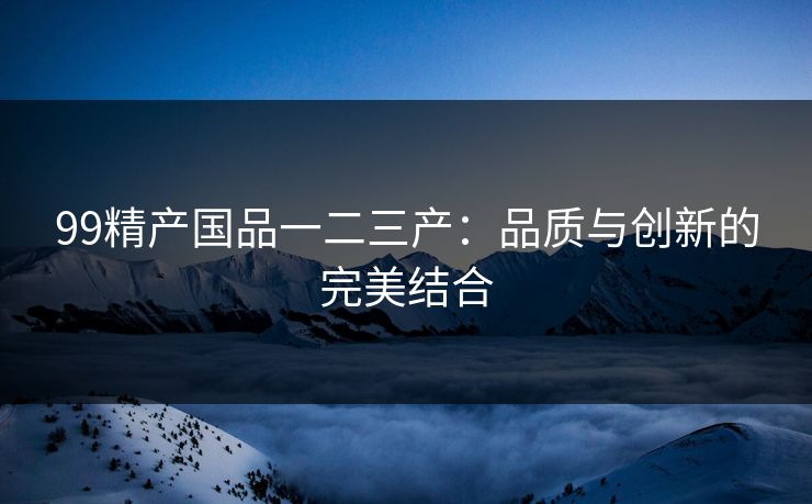 99精产国品一二三产：品质与创新的完美结合