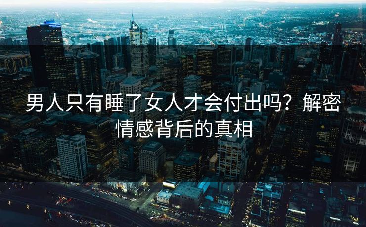 男人只有睡了女人才会付出吗?解密情感背后的真相 男人只有睡了女人才会付出吗?解密情感背后的真相