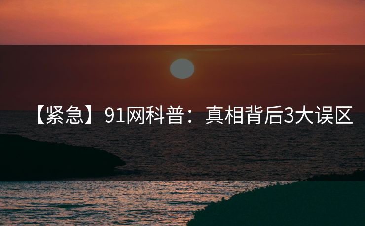 【紧急】91网科普:真相背后3大误区 【紧急】91网科普:真相背后3大误区