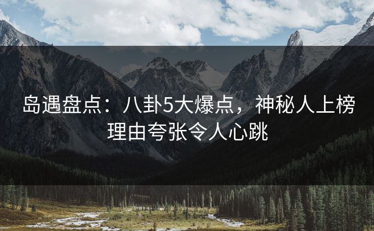 岛遇盘点：八卦5大爆点，神秘人上榜理由夸张令人心跳