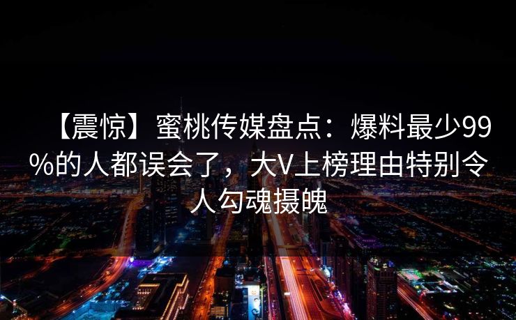 【震惊】蜜桃传媒盘点：爆料最少99%的人都误会了，大V上榜理由特别令人勾魂摄魄