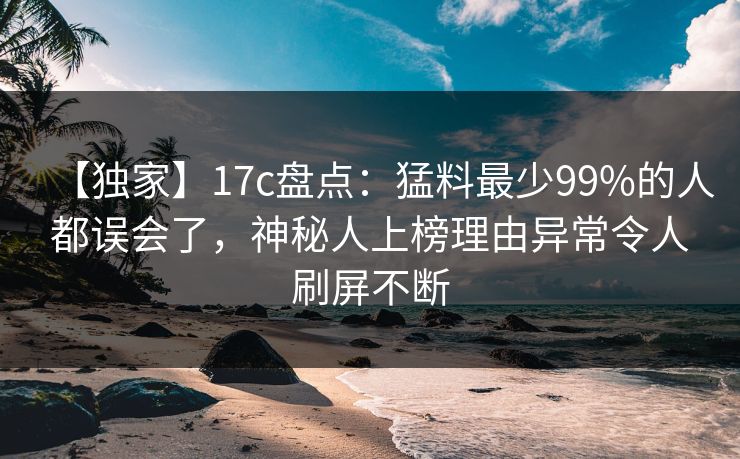 【独家】17c盘点：猛料最少99%的人都误会了，神秘人上榜理由异常令人刷屏不断