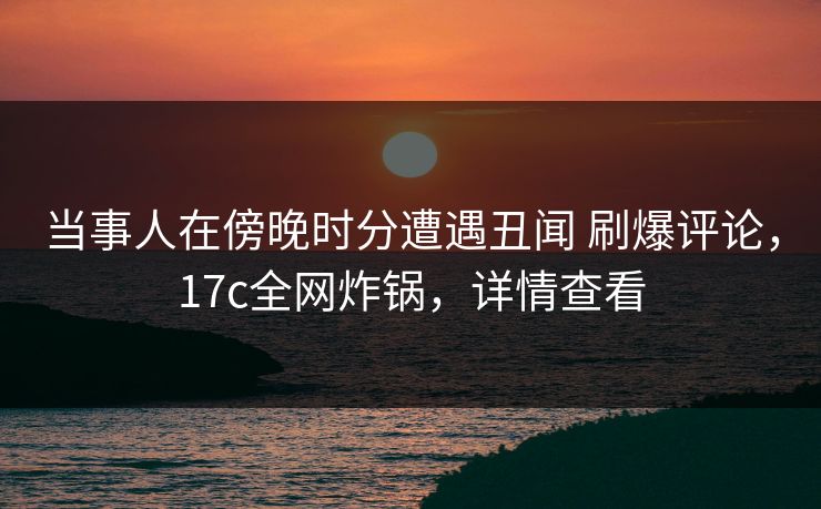 当事人在傍晚时分遭遇丑闻 刷爆评论，17c全网炸锅，详情查看