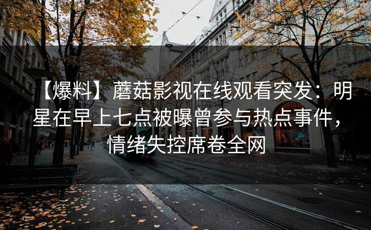 【爆料】蘑菇影视在线观看突发：明星在早上七点被曝曾参与热点事件，情绪失控席卷全网