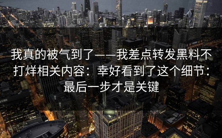 我真的被气到了——我差点转发黑料不打烊相关内容:幸好看到了这个细节:最后一步才是关键 我真的被气到了——我差点转发黑料不打烊相关内容:幸好看到了这个细节:最后一步才是关键