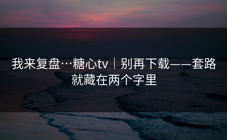 我来复盘…糖心tv|别再下载——套路就藏在两个字里 我来复盘…糖心tv|别再下载——套路就藏在两个字里