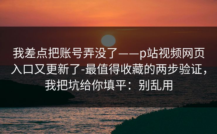 我差点把账号弄没了——p站视频网页入口又更新了-最值得收藏的两步验证，我把坑给你填平：别乱用