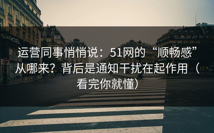 运营同事悄悄说：51网的“顺畅感”从哪来？背后是通知干扰在起作用（看完你就懂）