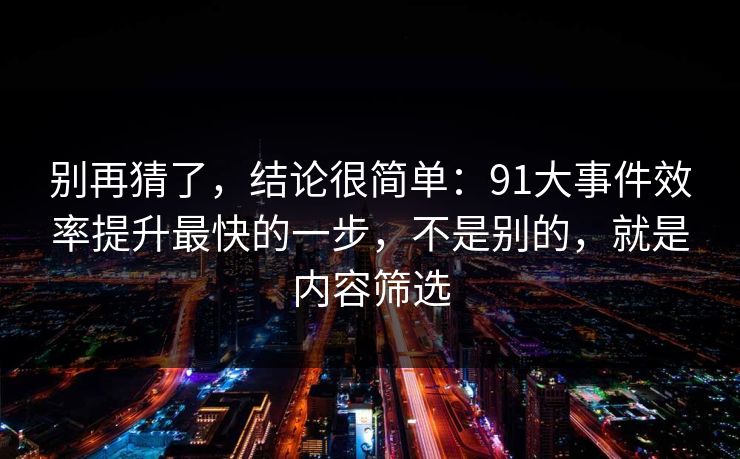 别再猜了,结论很简单:91大事件效率提升最快的一步,不是别的,就是内容筛选 别再猜了,结论很简单:91大事件效率提升最快的一步,不是别的,就是内容筛选