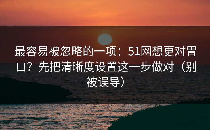 最容易被忽略的一项:51网想更对胃口?先把清晰度设置这一步做对(别被误导) 最容易被忽略的一项:51网想更对胃口?先把清晰度设置这一步做对(别被误导)