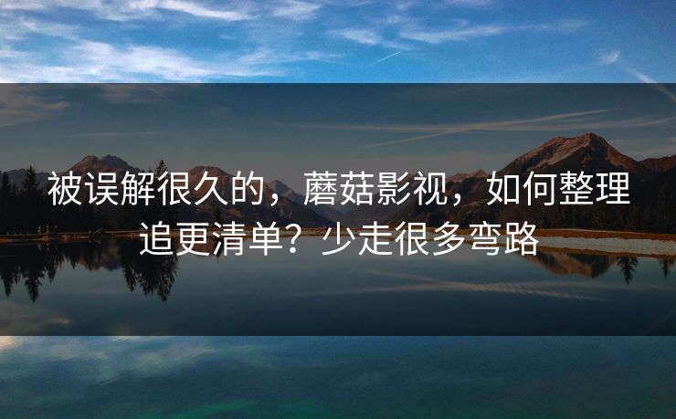 被误解很久的，蘑菇影视，如何整理追更清单？少走很多弯路