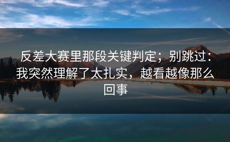 反差大赛里那段关键判定；别跳过：我突然理解了太扎实，越看越像那么回事