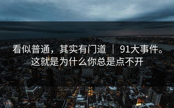 看似普通，其实有门道 ｜ 91大事件。这就是为什么你总是点不开