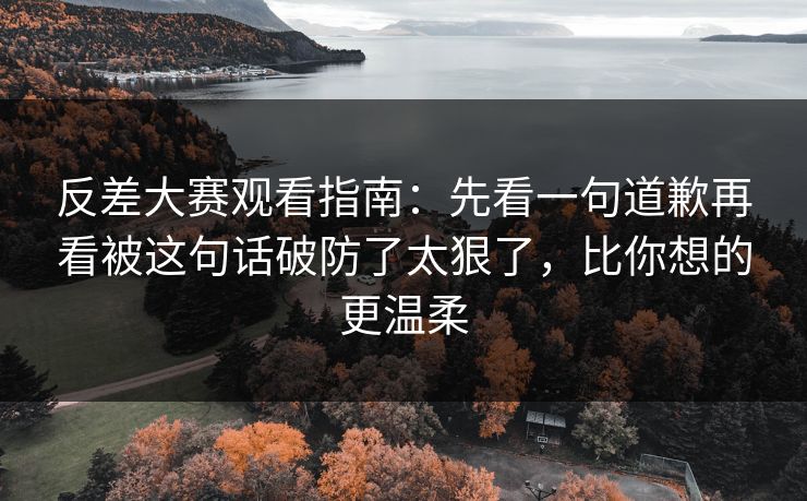 反差大赛观看指南：先看一句道歉再看被这句话破防了太狠了，比你想的更温柔