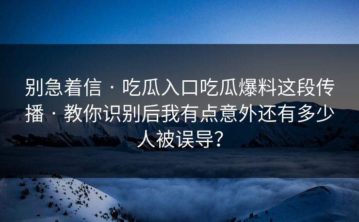 别急着信 · 吃瓜入口吃瓜爆料这段传播 · 教你识别后我有点意外还有多少人被误导？