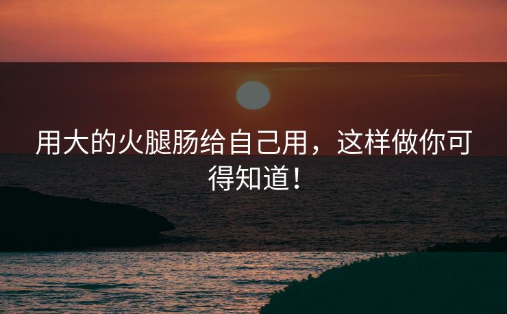 用大的火腿肠给自己用，这样做你可得知道！