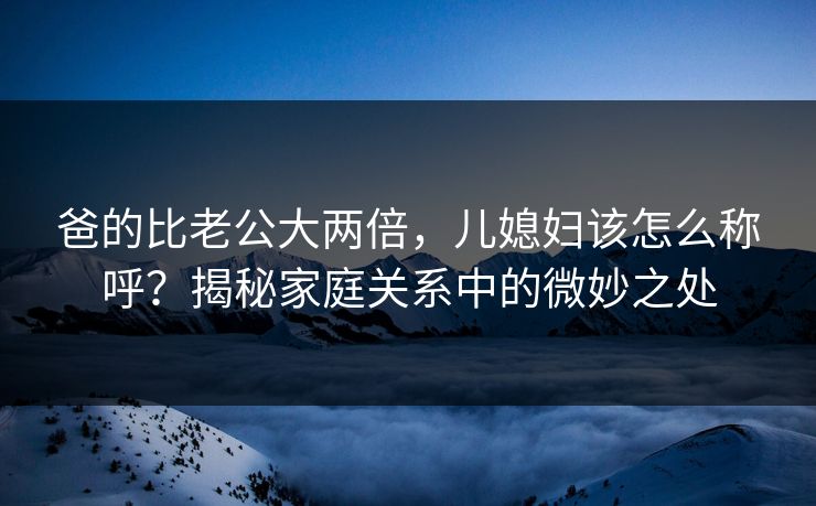 爸的比老公大两倍，儿媳妇该怎么称呼？揭秘家庭关系中的微妙之处