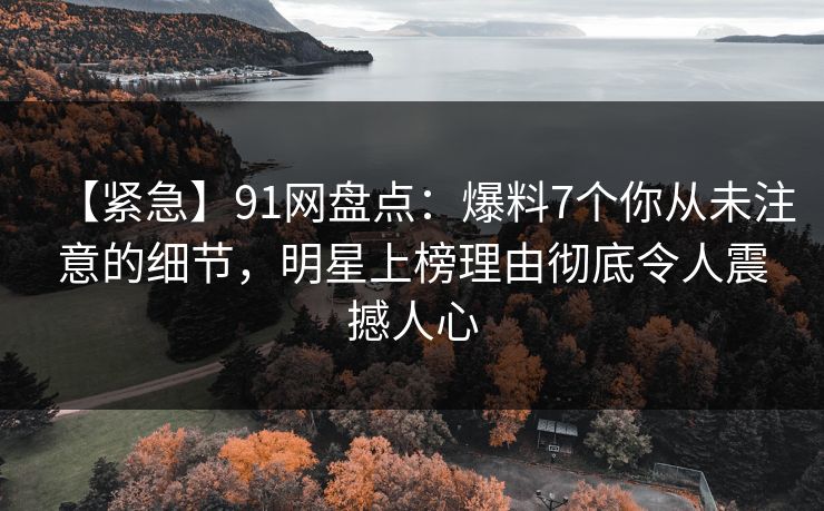 【紧急】91网盘点：爆料7个你从未注意的细节，明星上榜理由彻底令人震撼人心