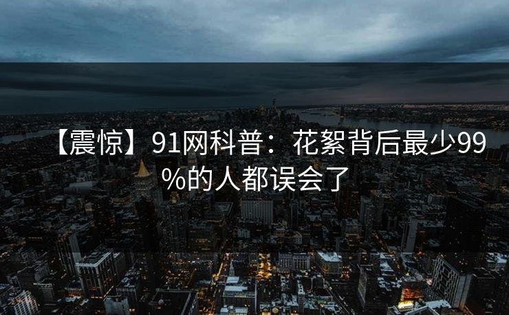 【震惊】91网科普：花絮背后最少99%的人都误会了