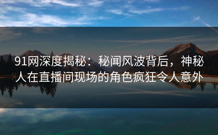 91网深度揭秘：秘闻风波背后，神秘人在直播间现场的角色疯狂令人意外
