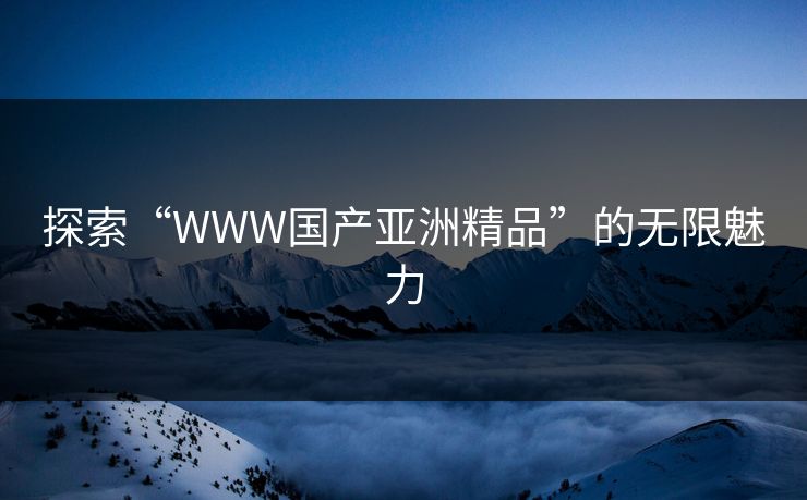 探索“WWW国产亚洲精品”的无限魅力 探索“WWW国产亚洲精品”的无限魅力