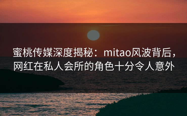 蜜桃传媒深度揭秘：mitao风波背后，网红在私人会所的角色十分令人意外