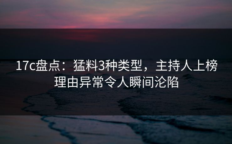 17c盘点：猛料3种类型，主持人上榜理由异常令人瞬间沦陷