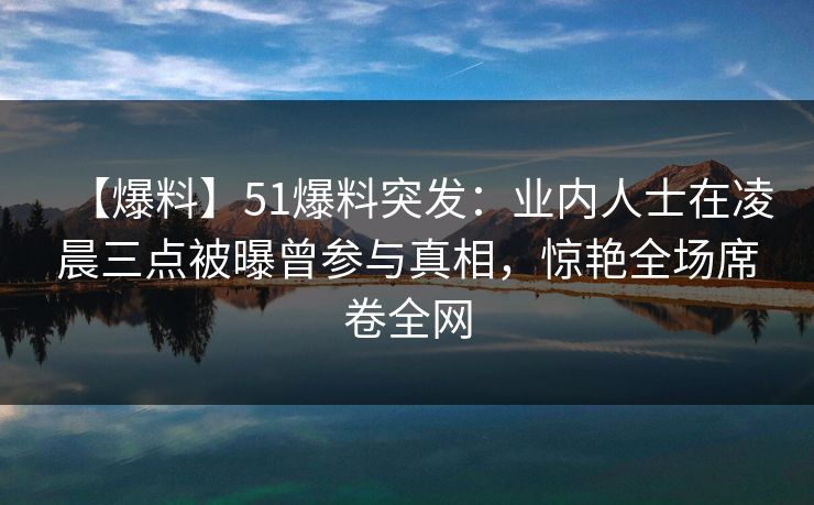 【爆料】51爆料突发：业内人士在凌晨三点被曝曾参与真相，惊艳全场席卷全网