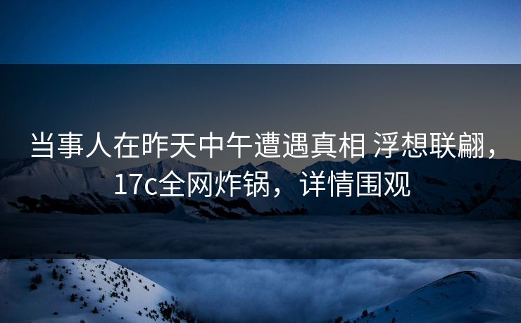 当事人在昨天中午遭遇真相 浮想联翩，17c全网炸锅，详情围观