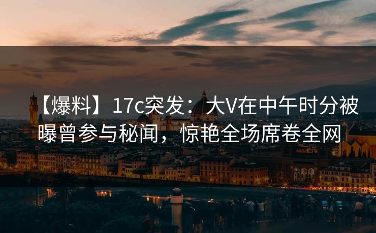 【爆料】17c突发：大V在中午时分被曝曾参与秘闻，惊艳全场席卷全网