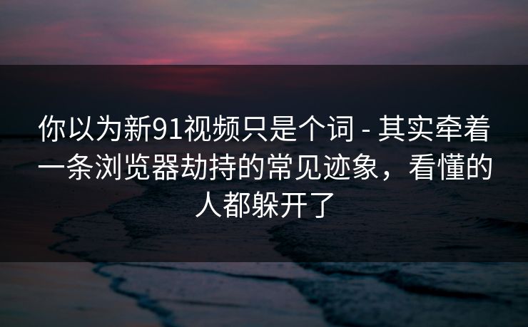 你以为新91视频只是个词 - 其实牵着一条浏览器劫持的常见迹象，看懂的人都躲开了