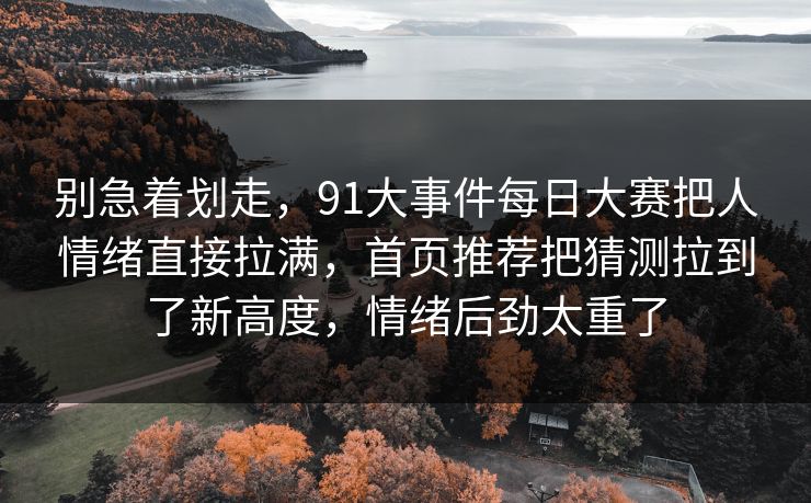 别急着划走,91大事件每日大赛把人情绪直接拉满,首页推荐把猜测拉到了新高度,情绪后劲太重了 别急着划走,91大事件每日大赛把人情绪直接拉满,首页推荐把猜测拉到了新高度,情绪后劲太重了