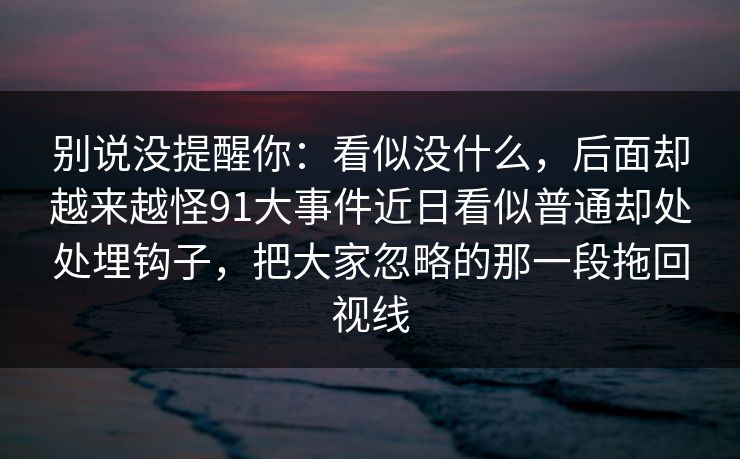 别说没提醒你:看似没什么,后面却越来越怪91大事件近日看似普通却处处埋钩子,把大家忽略的那一段拖回视线 别说没提醒你:看似没什么,后面却越来越怪91大事件近日看似普通却处处埋钩子,把大家忽略的那一段拖回视线