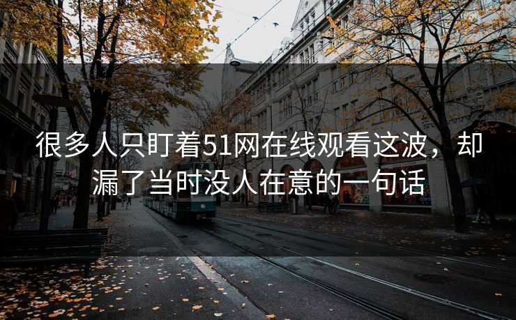 很多人只盯着51网在线观看这波，却漏了当时没人在意的一句话